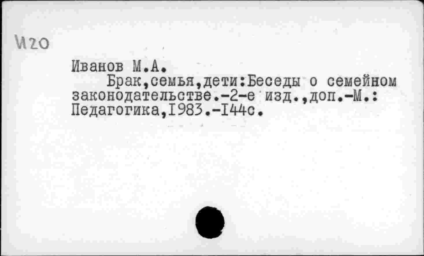 ﻿\Л20
Иванов М.А.
Брак »семья,дети:Беседы законодательстве.-2-е изд. Педагогика,1983.-144с.
о семейном
доп.-М.: